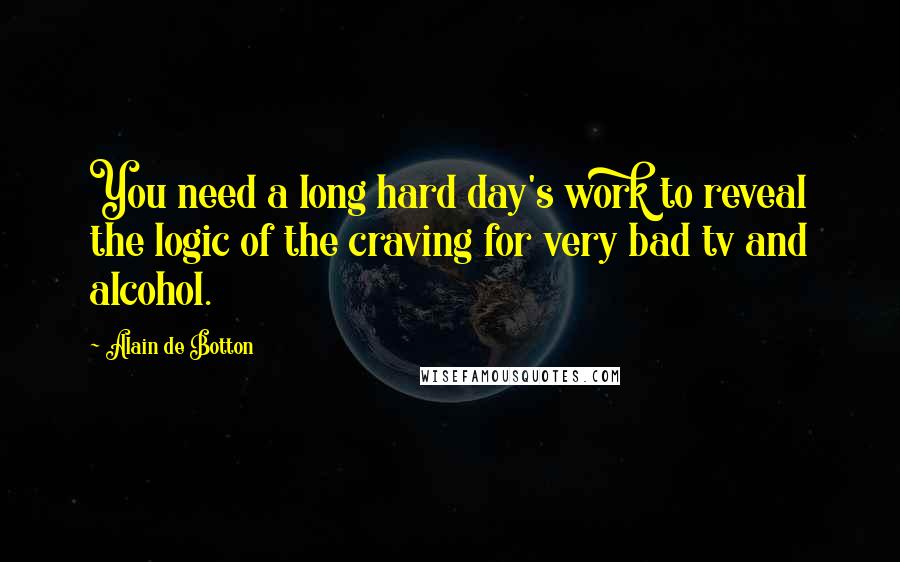 Alain De Botton Quotes: You need a long hard day's work to reveal the logic of the craving for very bad tv and alcohol.