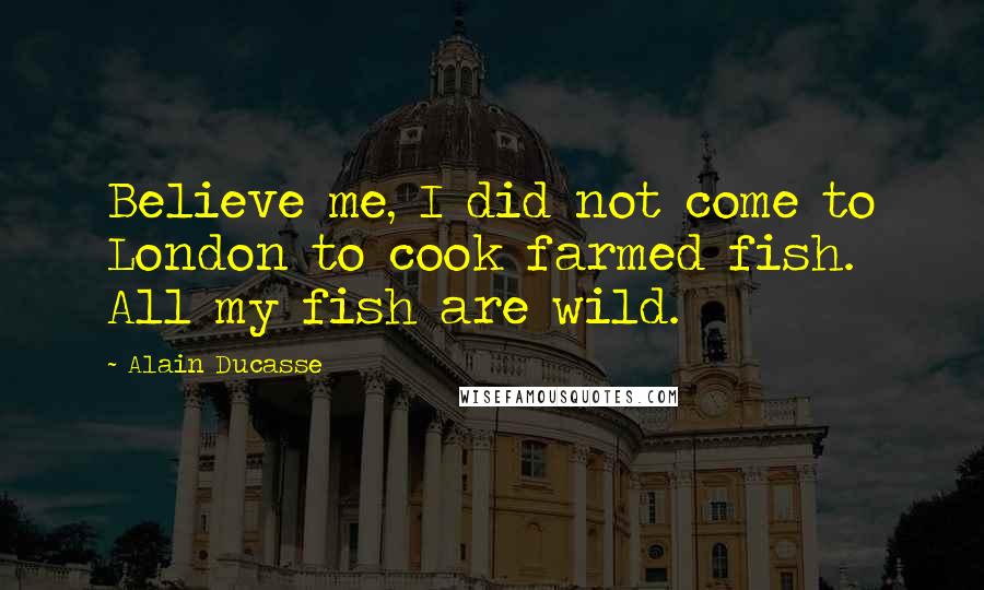 Alain Ducasse Quotes: Believe me, I did not come to London to cook farmed fish. All my fish are wild.