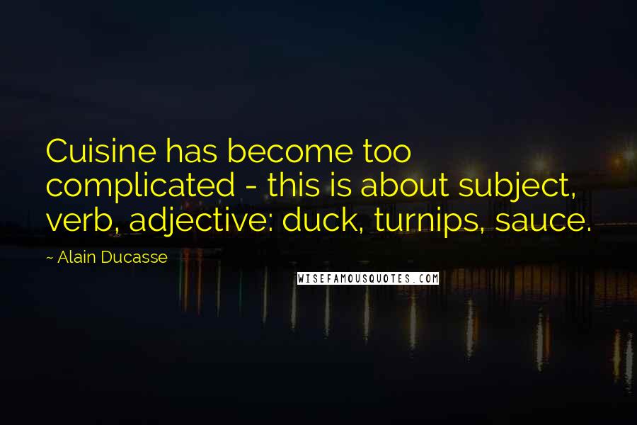 Alain Ducasse Quotes: Cuisine has become too complicated - this is about subject, verb, adjective: duck, turnips, sauce.