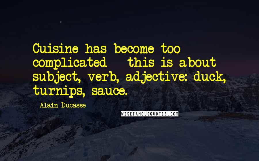 Alain Ducasse Quotes: Cuisine has become too complicated - this is about subject, verb, adjective: duck, turnips, sauce.