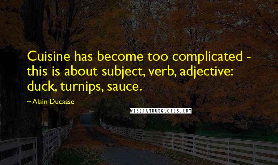 Alain Ducasse Quotes: Cuisine has become too complicated - this is about subject, verb, adjective: duck, turnips, sauce.
