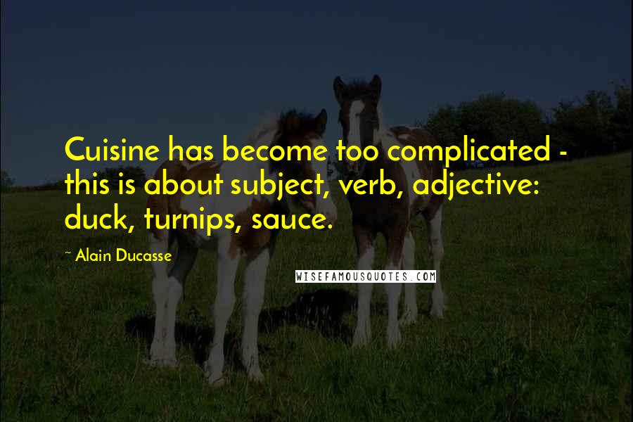 Alain Ducasse Quotes: Cuisine has become too complicated - this is about subject, verb, adjective: duck, turnips, sauce.