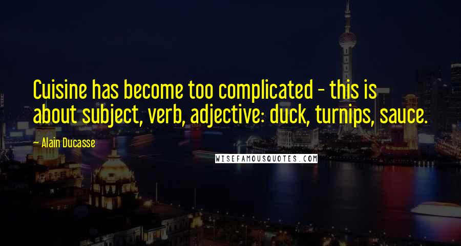 Alain Ducasse Quotes: Cuisine has become too complicated - this is about subject, verb, adjective: duck, turnips, sauce.