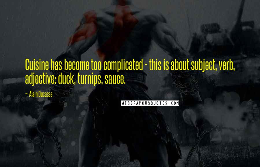 Alain Ducasse Quotes: Cuisine has become too complicated - this is about subject, verb, adjective: duck, turnips, sauce.