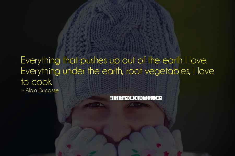 Alain Ducasse Quotes: Everything that pushes up out of the earth I love. Everything under the earth, root vegetables, I love to cook.