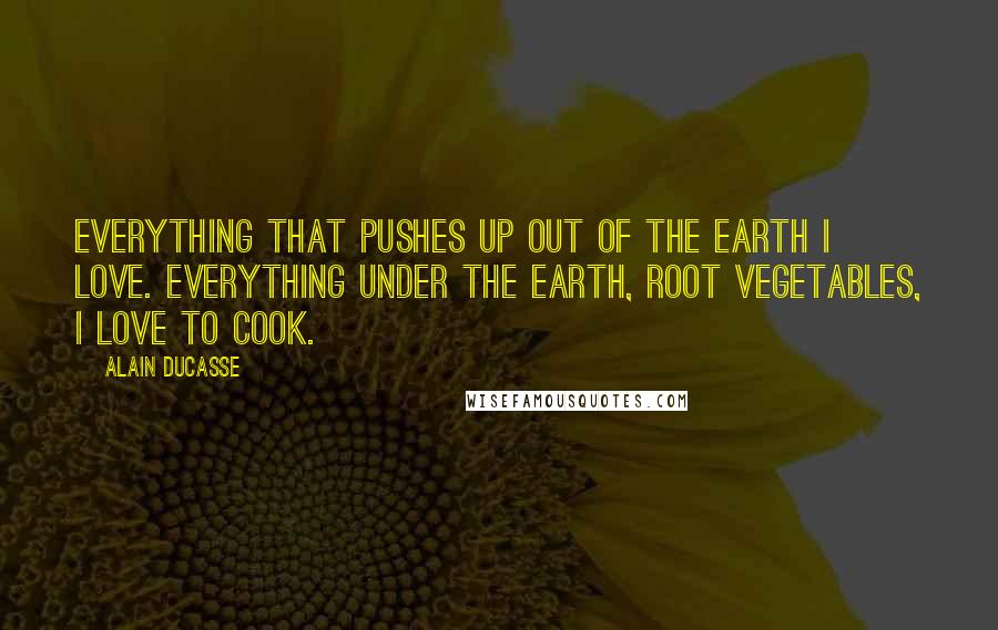 Alain Ducasse Quotes: Everything that pushes up out of the earth I love. Everything under the earth, root vegetables, I love to cook.