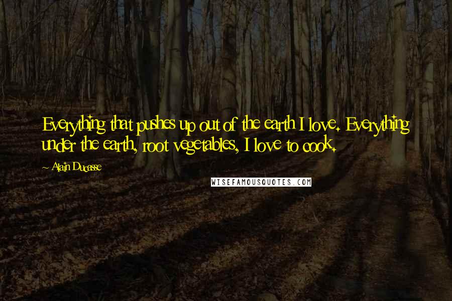 Alain Ducasse Quotes: Everything that pushes up out of the earth I love. Everything under the earth, root vegetables, I love to cook.