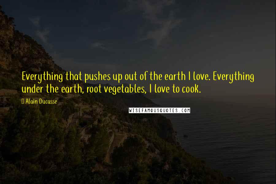 Alain Ducasse Quotes: Everything that pushes up out of the earth I love. Everything under the earth, root vegetables, I love to cook.