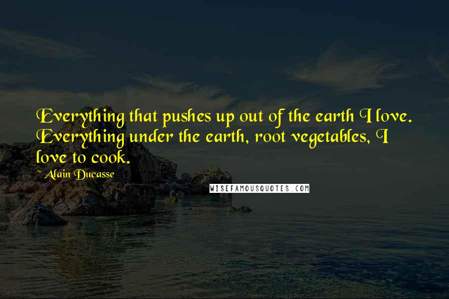 Alain Ducasse Quotes: Everything that pushes up out of the earth I love. Everything under the earth, root vegetables, I love to cook.