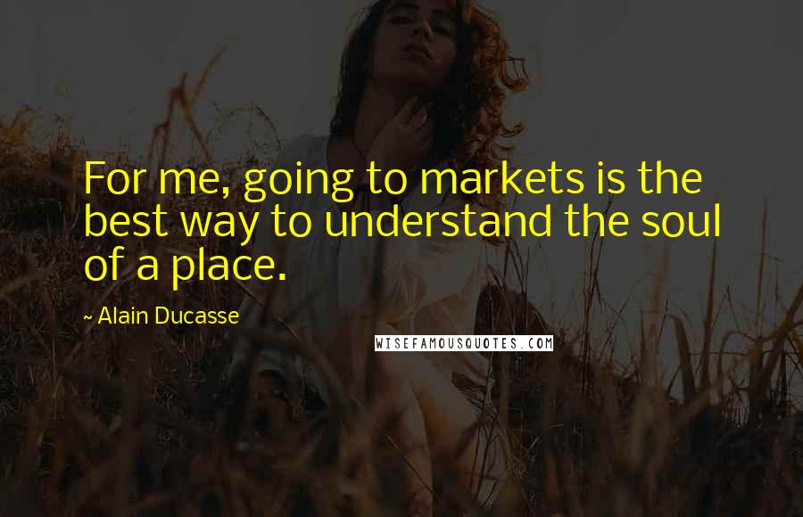 Alain Ducasse Quotes: For me, going to markets is the best way to understand the soul of a place.