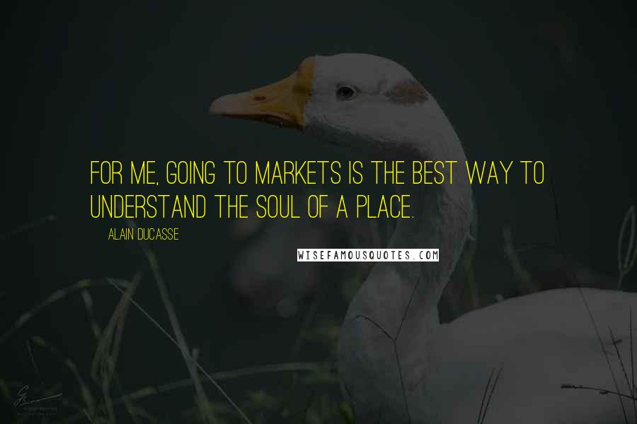 Alain Ducasse Quotes: For me, going to markets is the best way to understand the soul of a place.