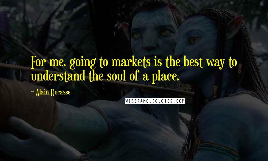 Alain Ducasse Quotes: For me, going to markets is the best way to understand the soul of a place.