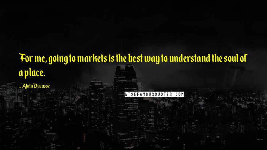 Alain Ducasse Quotes: For me, going to markets is the best way to understand the soul of a place.