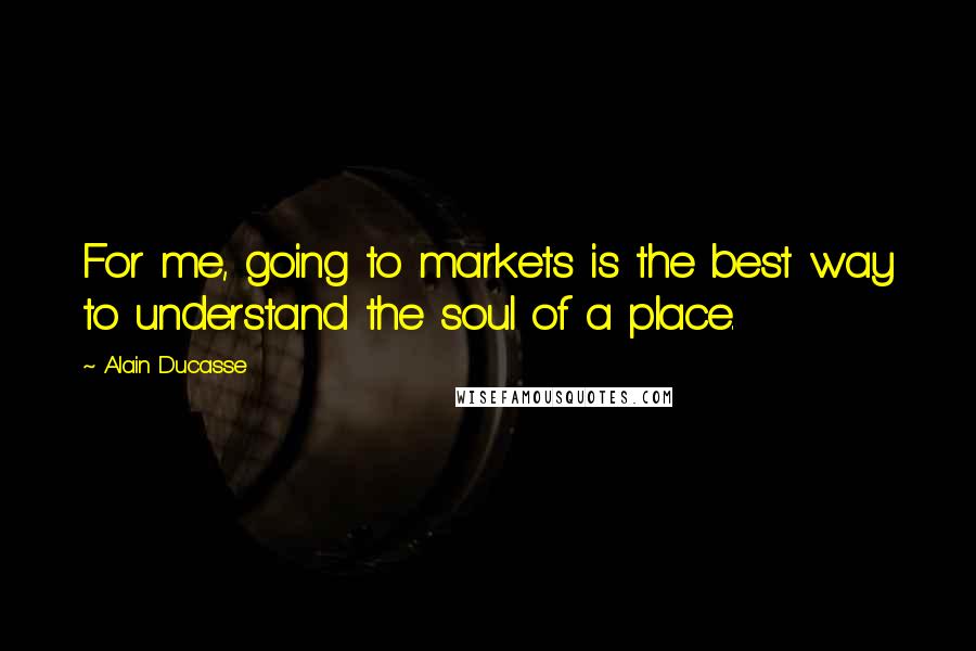 Alain Ducasse Quotes: For me, going to markets is the best way to understand the soul of a place.