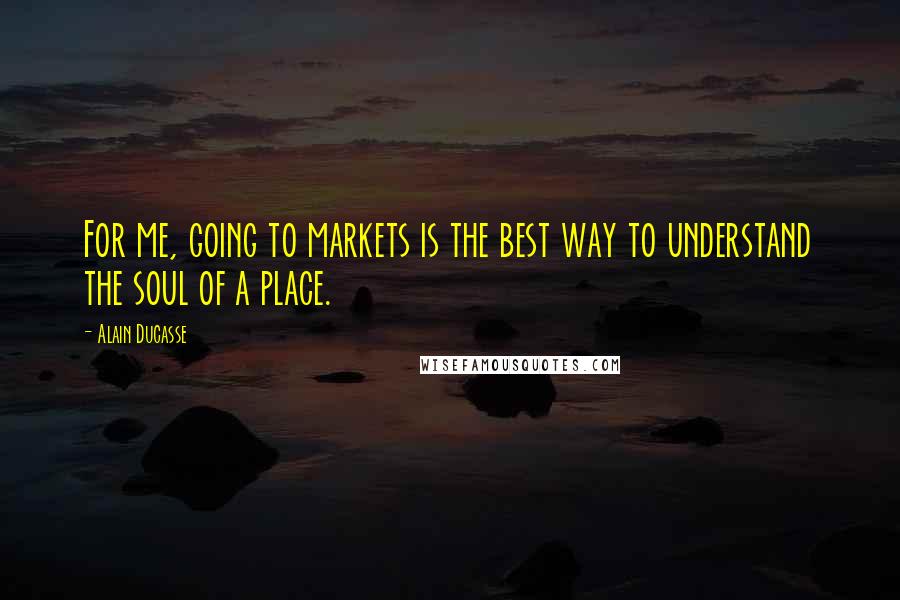 Alain Ducasse Quotes: For me, going to markets is the best way to understand the soul of a place.