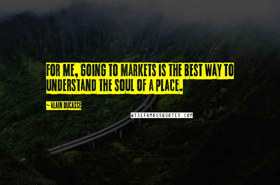 Alain Ducasse Quotes: For me, going to markets is the best way to understand the soul of a place.