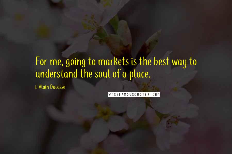 Alain Ducasse Quotes: For me, going to markets is the best way to understand the soul of a place.