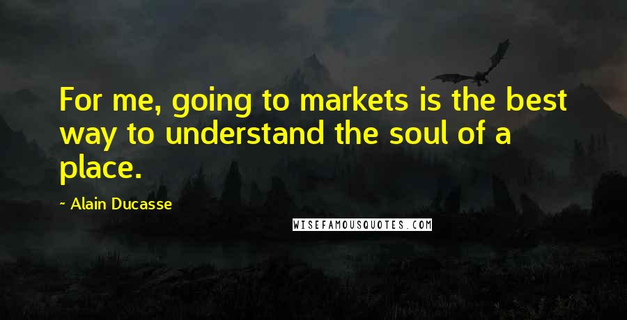 Alain Ducasse Quotes: For me, going to markets is the best way to understand the soul of a place.