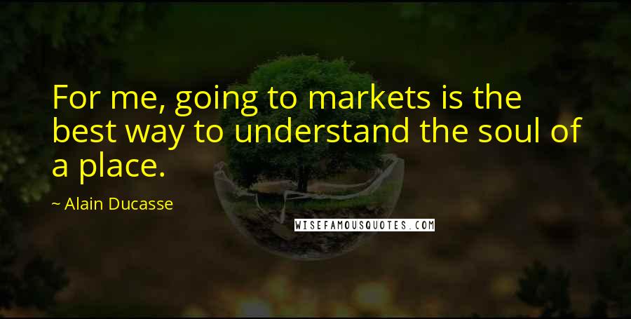 Alain Ducasse Quotes: For me, going to markets is the best way to understand the soul of a place.