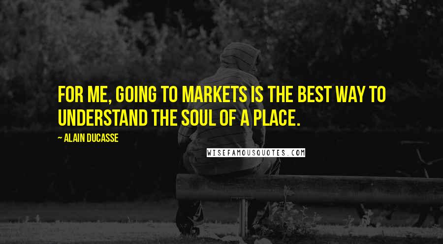 Alain Ducasse Quotes: For me, going to markets is the best way to understand the soul of a place.