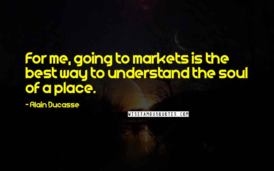 Alain Ducasse Quotes: For me, going to markets is the best way to understand the soul of a place.