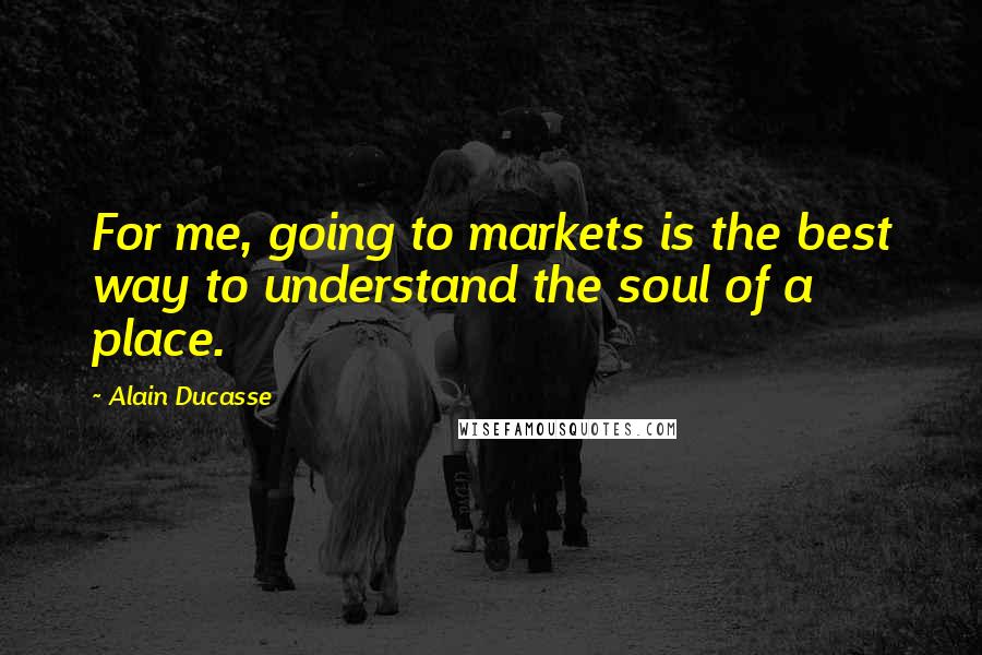 Alain Ducasse Quotes: For me, going to markets is the best way to understand the soul of a place.