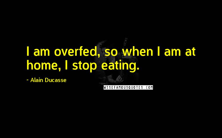 Alain Ducasse Quotes: I am overfed, so when I am at home, I stop eating.