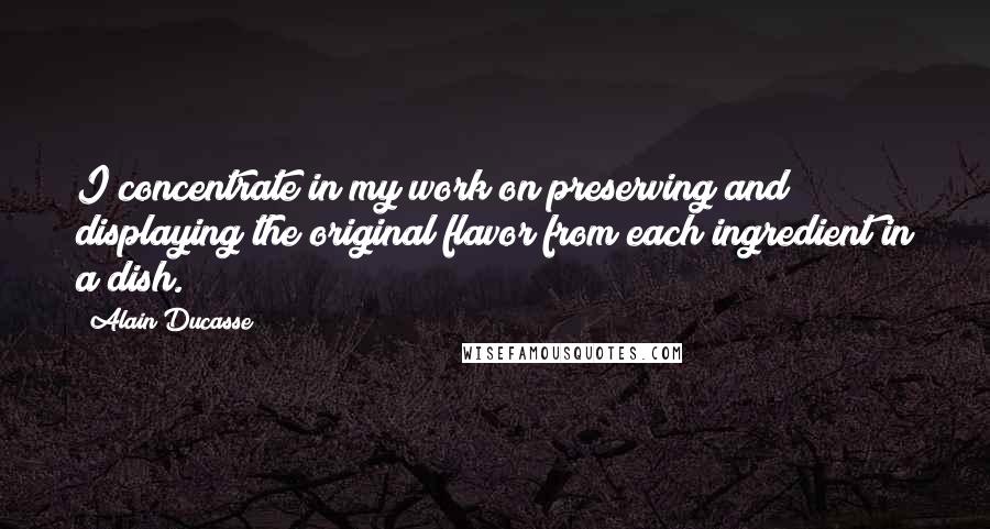 Alain Ducasse Quotes: I concentrate in my work on preserving and displaying the original flavor from each ingredient in a dish.