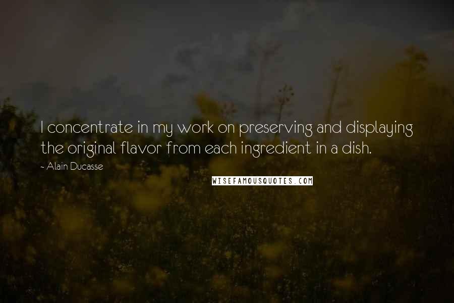 Alain Ducasse Quotes: I concentrate in my work on preserving and displaying the original flavor from each ingredient in a dish.