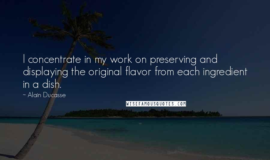 Alain Ducasse Quotes: I concentrate in my work on preserving and displaying the original flavor from each ingredient in a dish.