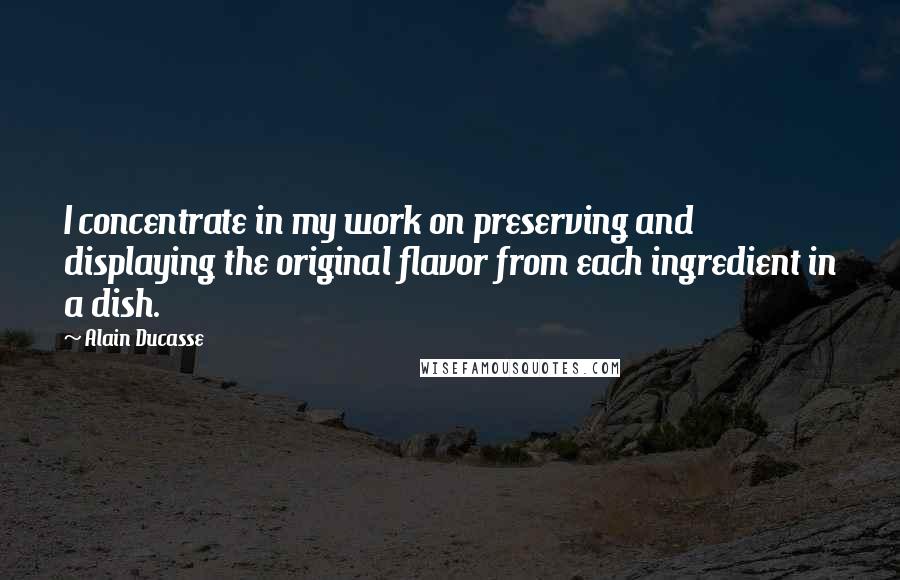 Alain Ducasse Quotes: I concentrate in my work on preserving and displaying the original flavor from each ingredient in a dish.