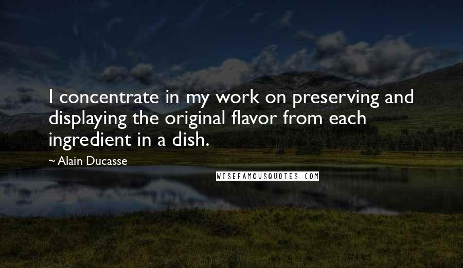 Alain Ducasse Quotes: I concentrate in my work on preserving and displaying the original flavor from each ingredient in a dish.