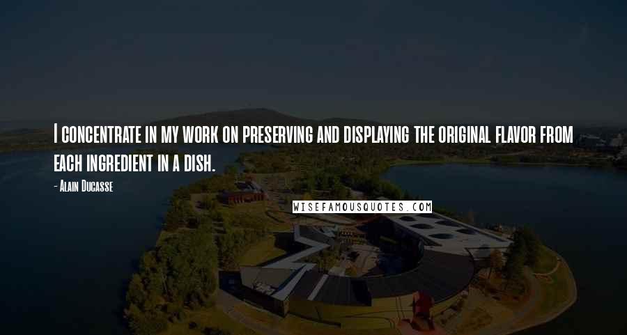 Alain Ducasse Quotes: I concentrate in my work on preserving and displaying the original flavor from each ingredient in a dish.