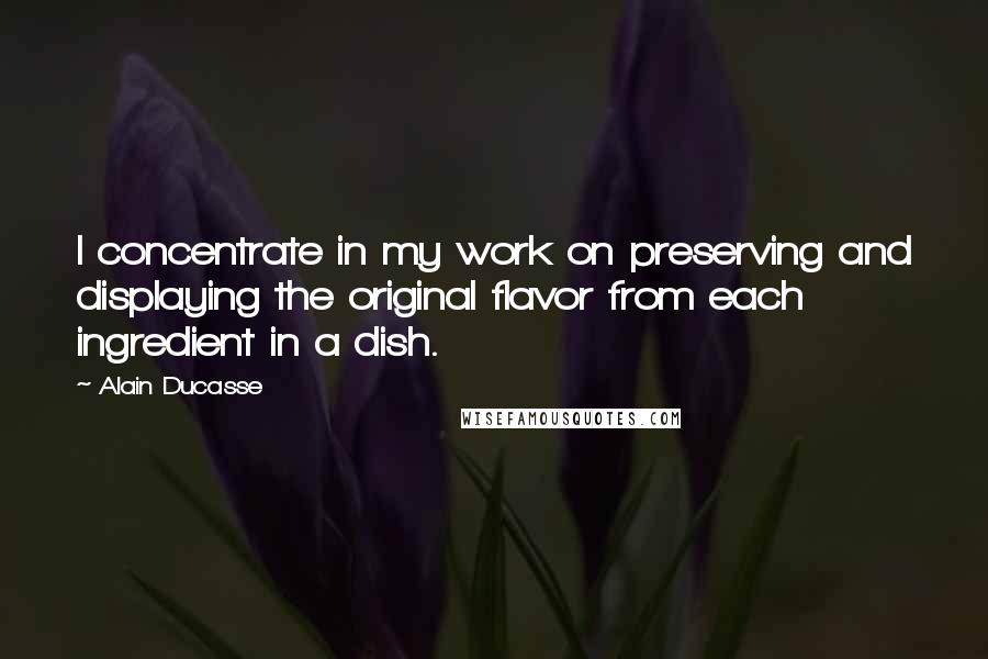 Alain Ducasse Quotes: I concentrate in my work on preserving and displaying the original flavor from each ingredient in a dish.