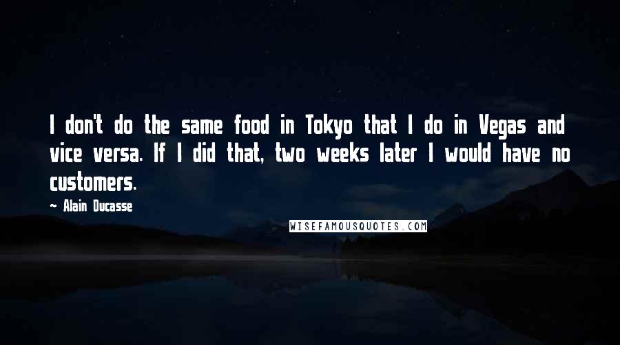 Alain Ducasse Quotes: I don't do the same food in Tokyo that I do in Vegas and vice versa. If I did that, two weeks later I would have no customers.