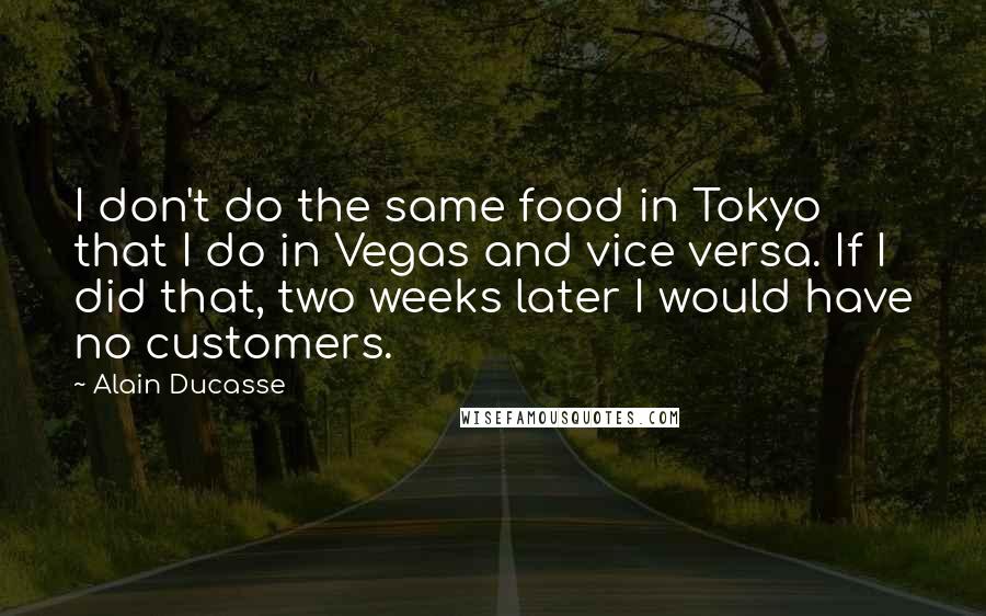 Alain Ducasse Quotes: I don't do the same food in Tokyo that I do in Vegas and vice versa. If I did that, two weeks later I would have no customers.