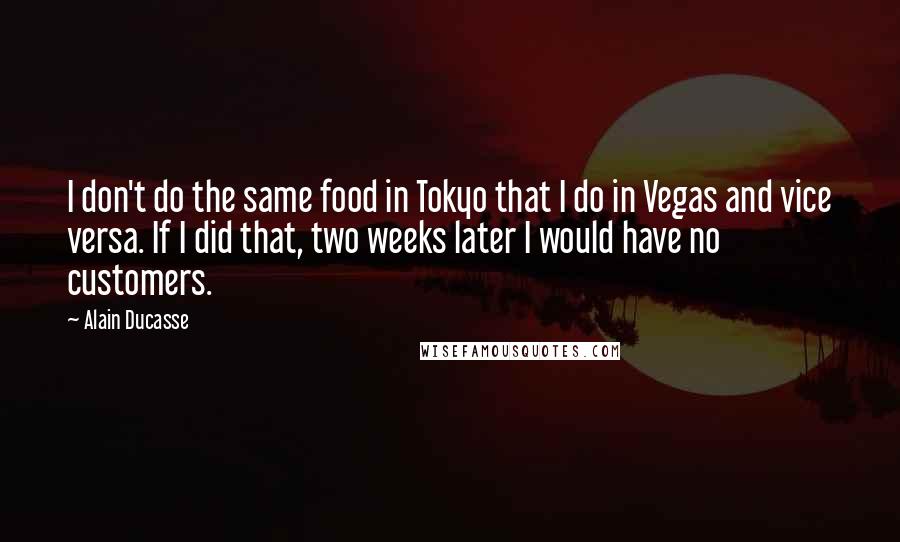 Alain Ducasse Quotes: I don't do the same food in Tokyo that I do in Vegas and vice versa. If I did that, two weeks later I would have no customers.