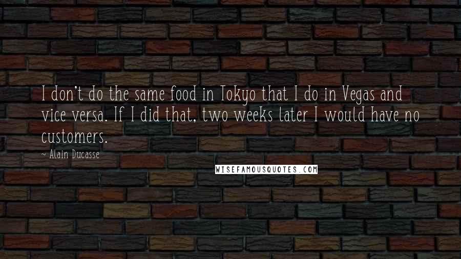 Alain Ducasse Quotes: I don't do the same food in Tokyo that I do in Vegas and vice versa. If I did that, two weeks later I would have no customers.