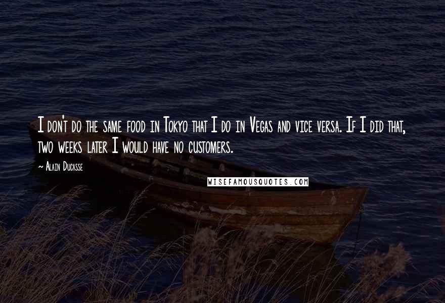 Alain Ducasse Quotes: I don't do the same food in Tokyo that I do in Vegas and vice versa. If I did that, two weeks later I would have no customers.