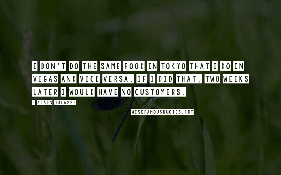 Alain Ducasse Quotes: I don't do the same food in Tokyo that I do in Vegas and vice versa. If I did that, two weeks later I would have no customers.