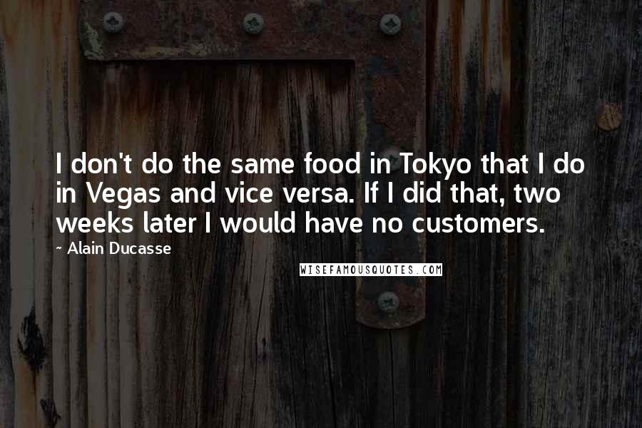 Alain Ducasse Quotes: I don't do the same food in Tokyo that I do in Vegas and vice versa. If I did that, two weeks later I would have no customers.