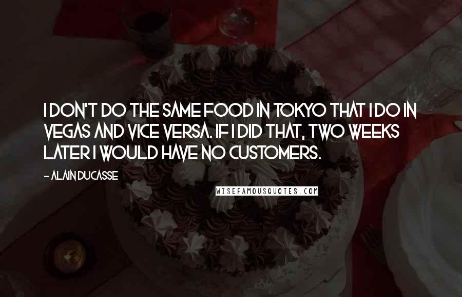 Alain Ducasse Quotes: I don't do the same food in Tokyo that I do in Vegas and vice versa. If I did that, two weeks later I would have no customers.