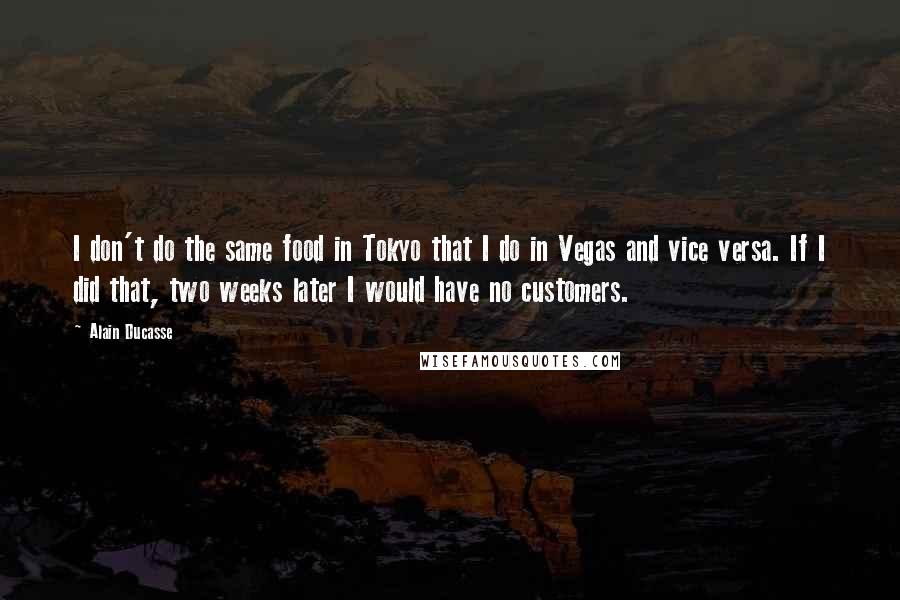 Alain Ducasse Quotes: I don't do the same food in Tokyo that I do in Vegas and vice versa. If I did that, two weeks later I would have no customers.