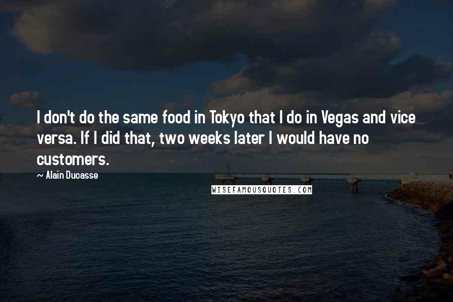 Alain Ducasse Quotes: I don't do the same food in Tokyo that I do in Vegas and vice versa. If I did that, two weeks later I would have no customers.