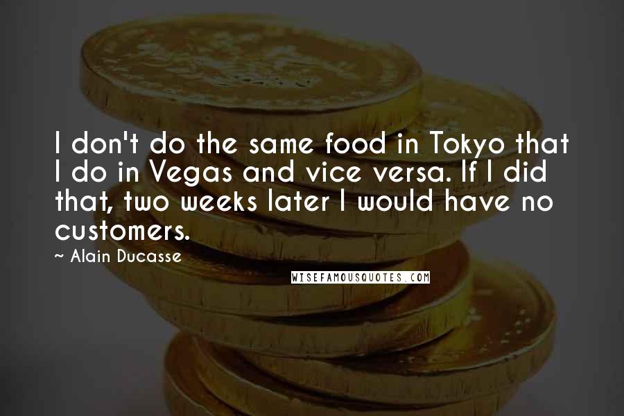 Alain Ducasse Quotes: I don't do the same food in Tokyo that I do in Vegas and vice versa. If I did that, two weeks later I would have no customers.