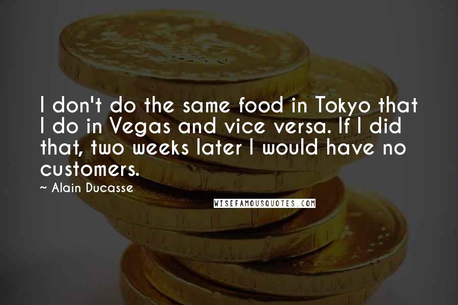 Alain Ducasse Quotes: I don't do the same food in Tokyo that I do in Vegas and vice versa. If I did that, two weeks later I would have no customers.