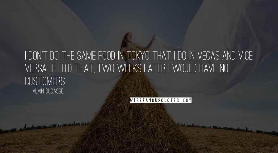 Alain Ducasse Quotes: I don't do the same food in Tokyo that I do in Vegas and vice versa. If I did that, two weeks later I would have no customers.