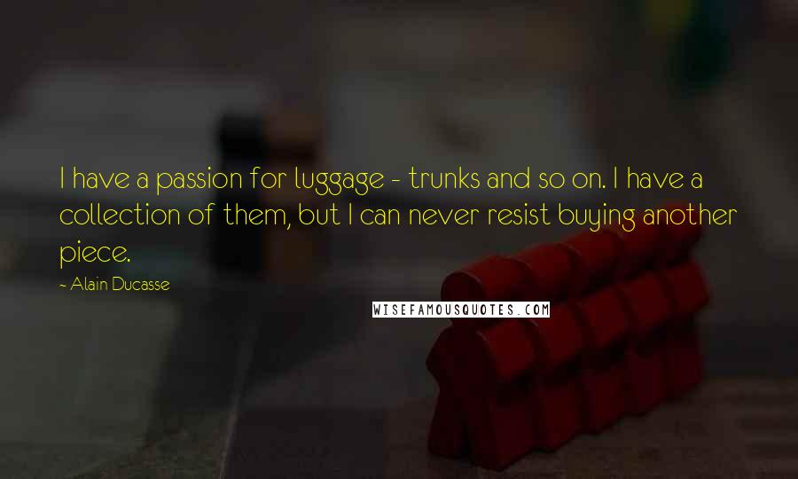 Alain Ducasse Quotes: I have a passion for luggage - trunks and so on. I have a collection of them, but I can never resist buying another piece.
