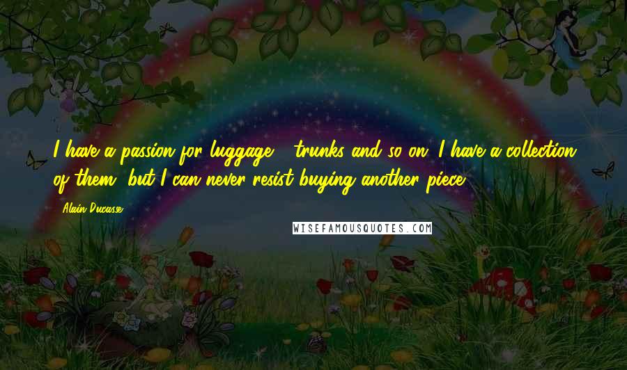 Alain Ducasse Quotes: I have a passion for luggage - trunks and so on. I have a collection of them, but I can never resist buying another piece.