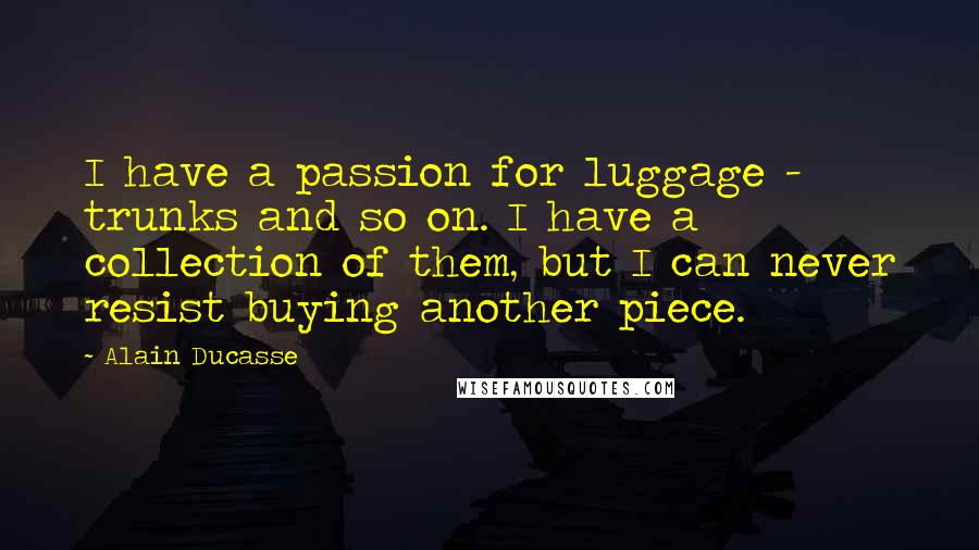 Alain Ducasse Quotes: I have a passion for luggage - trunks and so on. I have a collection of them, but I can never resist buying another piece.